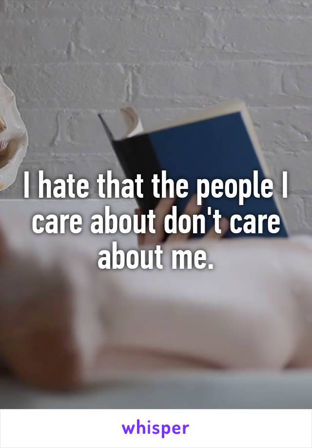 I hate that the people I care about don't care about me.