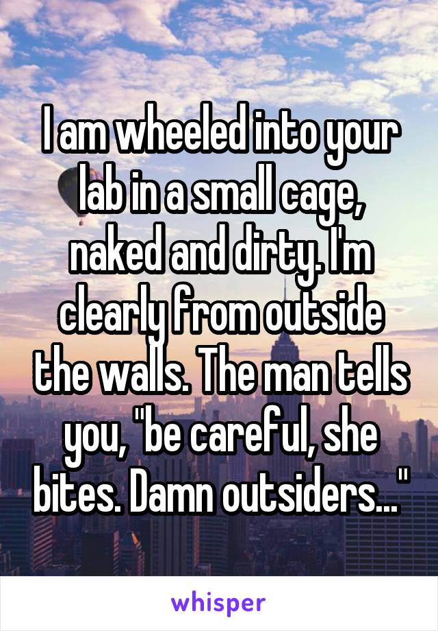 I am wheeled into your lab in a small cage, naked and dirty. I'm clearly from outside the walls. The man tells you, "be careful, she bites. Damn outsiders..."