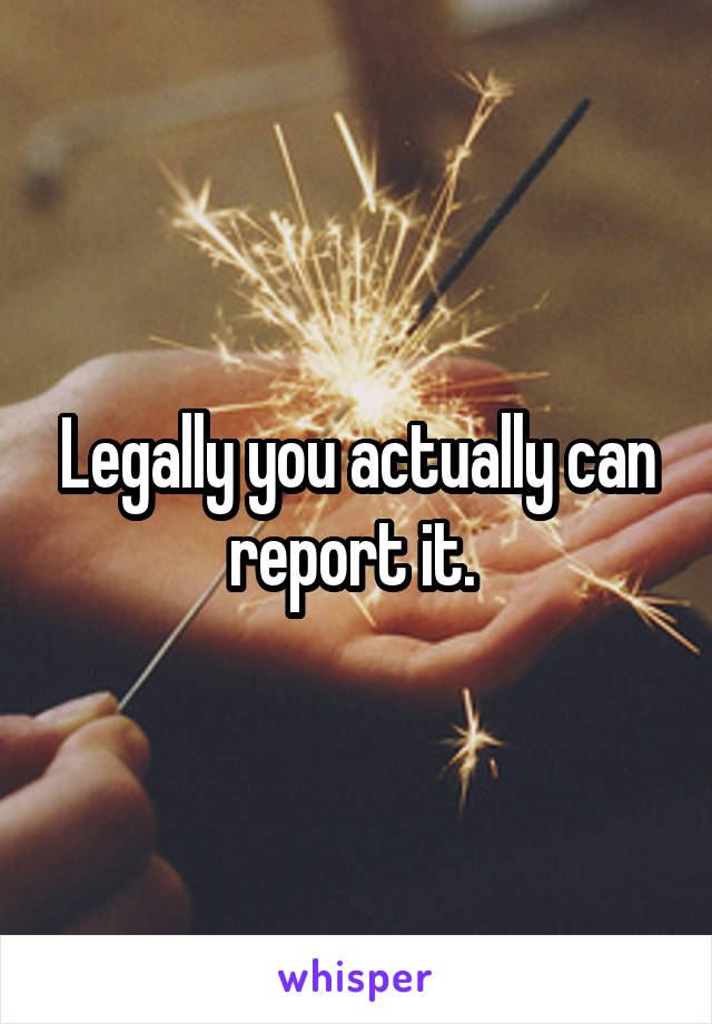 Legally you actually can report it. 