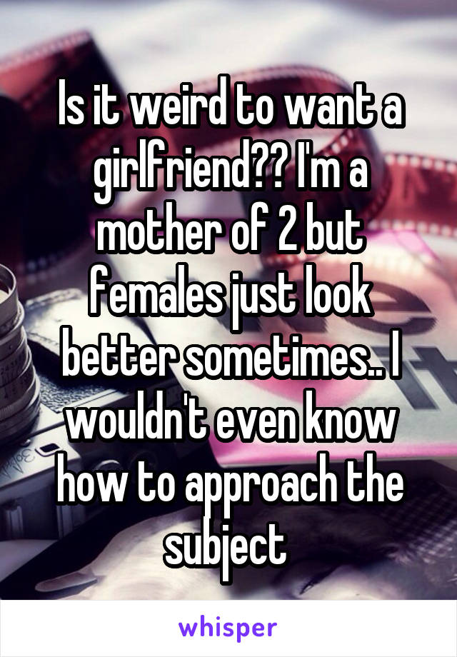 Is it weird to want a girlfriend?? I'm a mother of 2 but females just look better sometimes.. I wouldn't even know how to approach the subject 