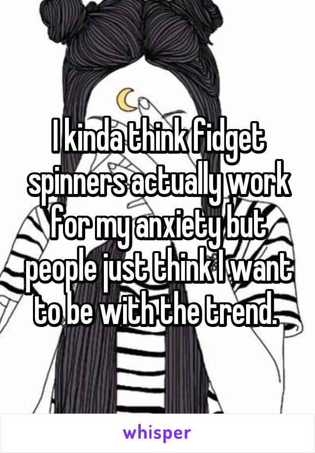 I kinda think fidget spinners actually work for my anxiety but people just think I want to be with the trend. 