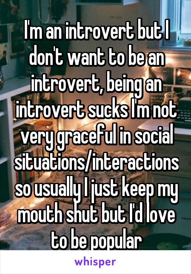 I'm an introvert but I don't want to be an introvert, being an introvert sucks I'm not very graceful in social situations/interactions so usually I just keep my mouth shut but I'd love to be popular