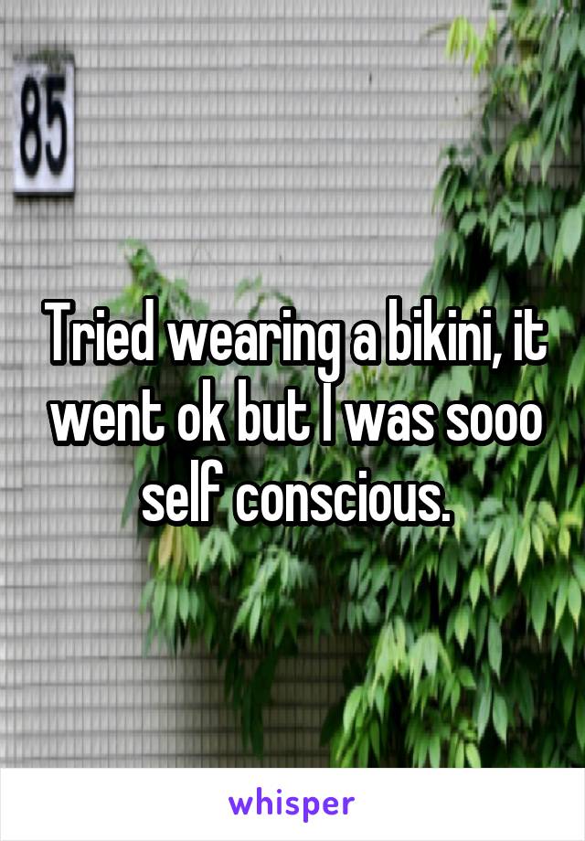 Tried wearing a bikini, it went ok but I was sooo self conscious.