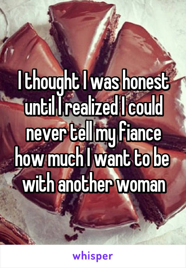 I thought I was honest until I realized I could never tell my fiance how much I want to be  with another woman