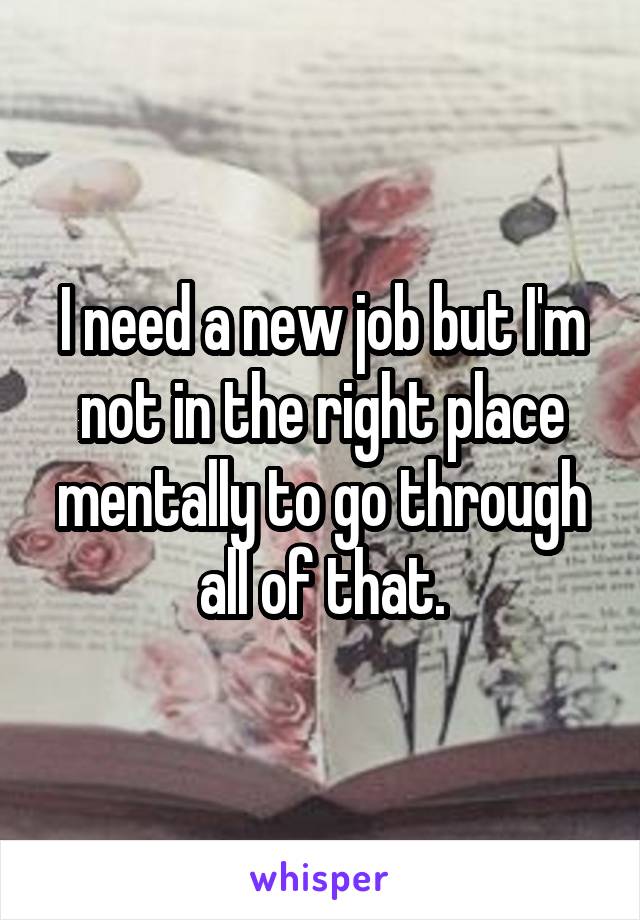 I need a new job but I'm not in the right place mentally to go through all of that.