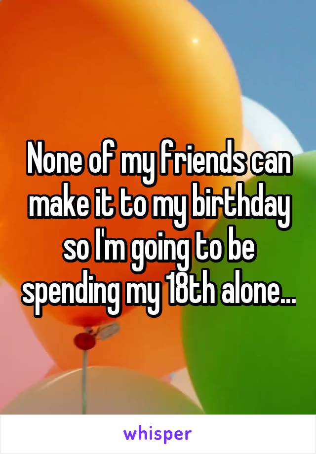 None of my friends can make it to my birthday so I'm going to be spending my 18th alone...