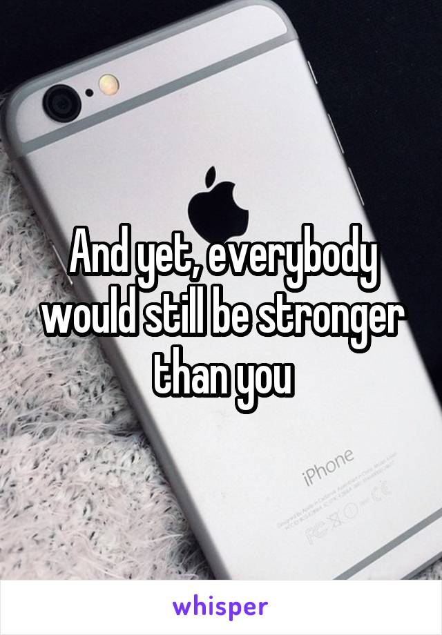 And yet, everybody would still be stronger than you