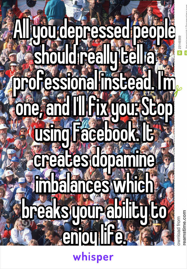 All you depressed people should really tell a professional instead. I'm one, and I'll fix you: Stop using Facebook. It creates dopamine imbalances which breaks your ability to enjoy life.