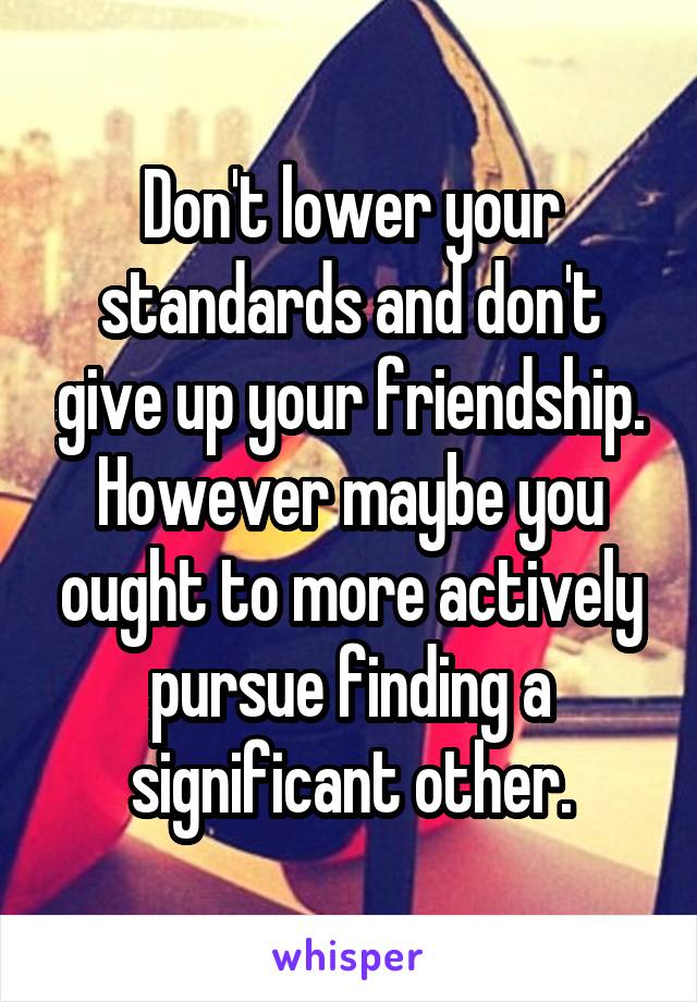 Don't lower your standards and don't give up your friendship. However maybe you ought to more actively pursue finding a significant other.