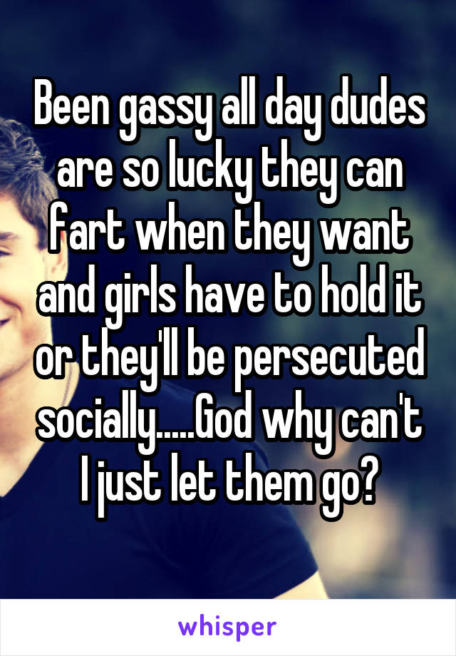 Been gassy all day dudes are so lucky they can fart when they want and girls have to hold it or they'll be persecuted socially.....God why can't I just let them go?
