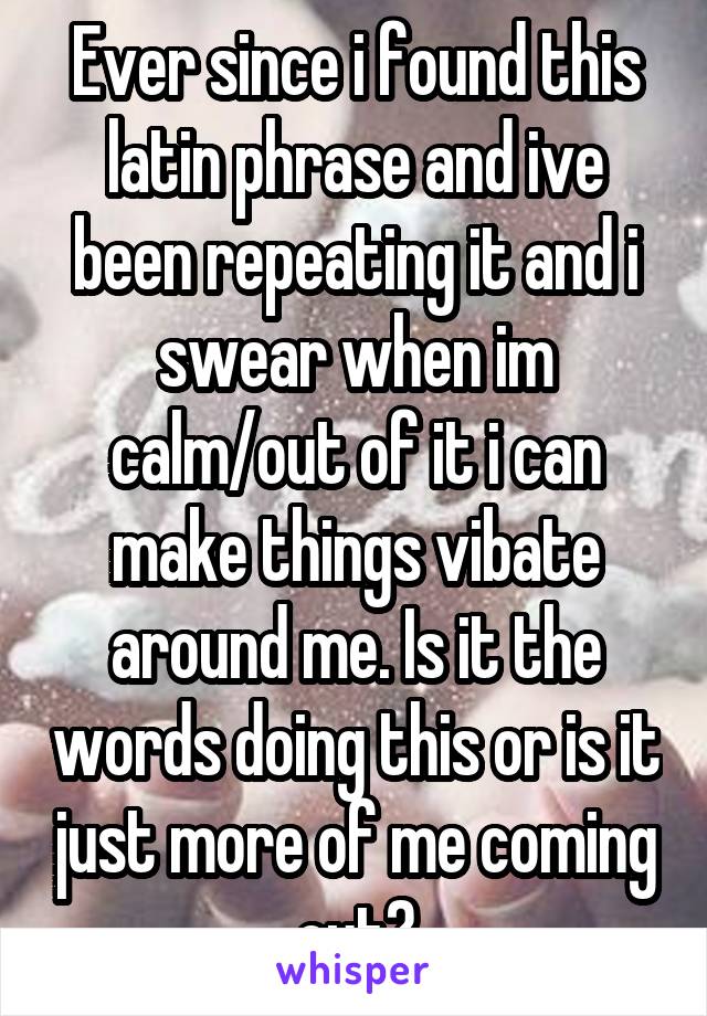 Ever since i found this latin phrase and ive been repeating it and i swear when im calm/out of it i can make things vibate around me. Is it the words doing this or is it just more of me coming out?