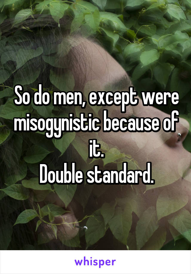 So do men, except were misogynistic because of it.
Double standard.