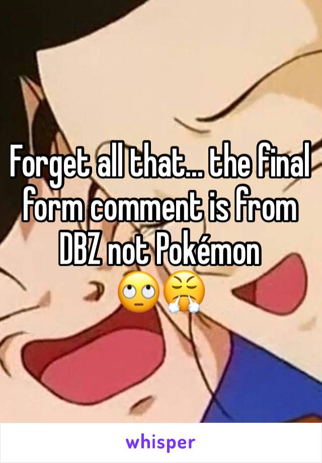 Forget all that... the final form comment is from DBZ not Pokémon 
🙄😤