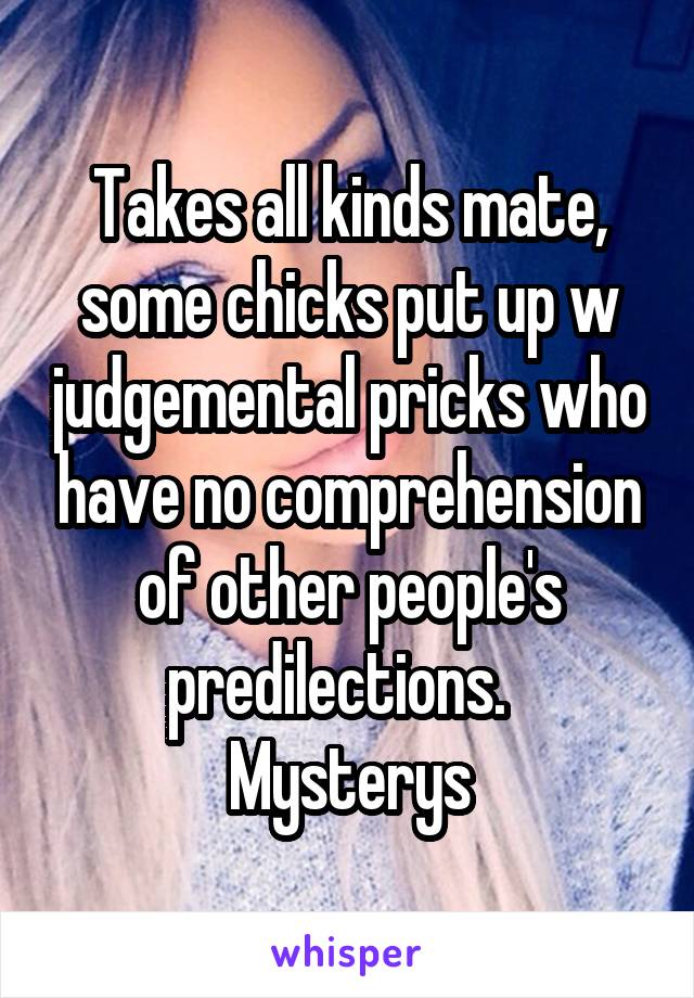 Takes all kinds mate, some chicks put up w judgemental pricks who have no comprehension of other people's predilections.  
Mysterys