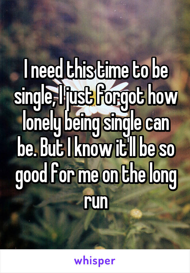 I need this time to be single, I just forgot how lonely being single can be. But I know it'll be so good for me on the long run