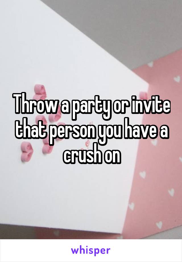 Throw a party or invite that person you have a crush on