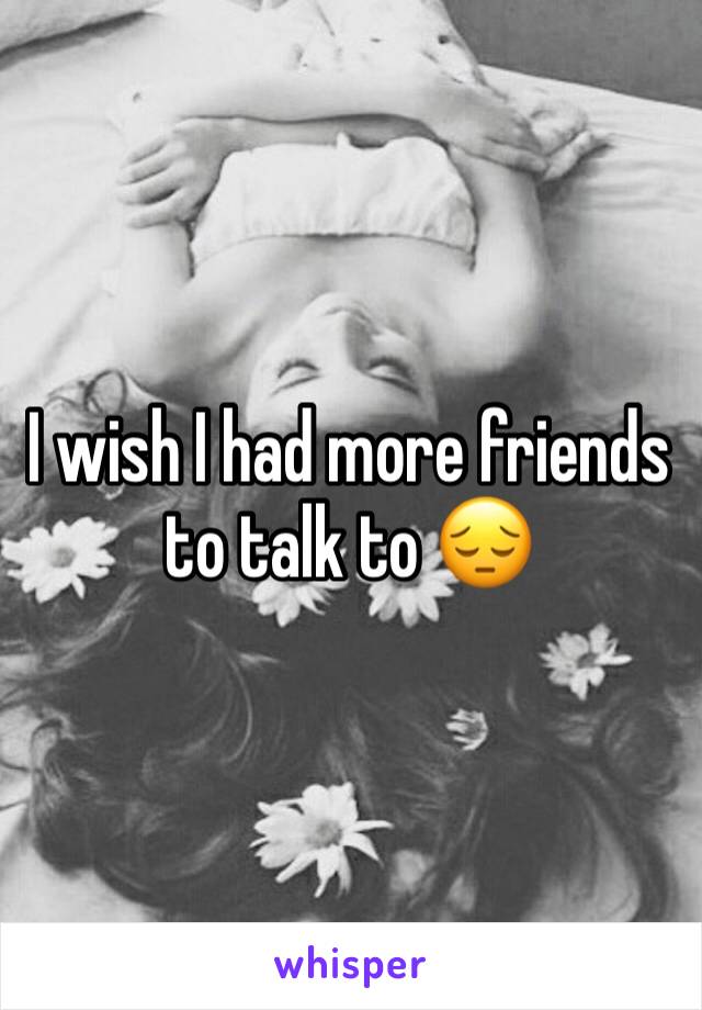 I wish I had more friends to talk to 😔