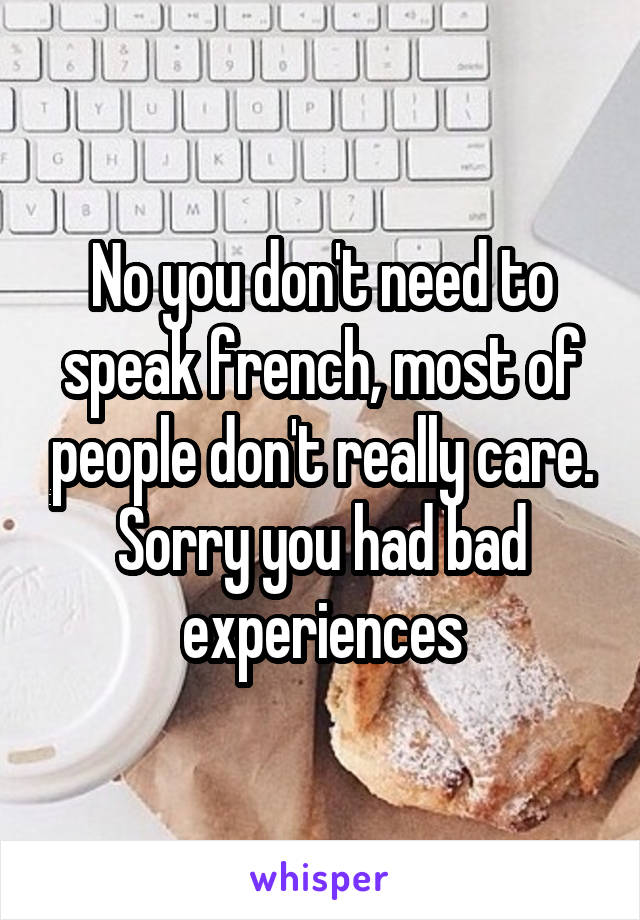 No you don't need to speak french, most of people don't really care. Sorry you had bad experiences