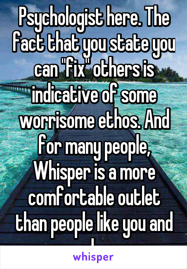  Psychologist here. The fact that you state you can "fix" others is indicative of some worrisome ethos. And for many people, Whisper is a more comfortable outlet than people like you and I.