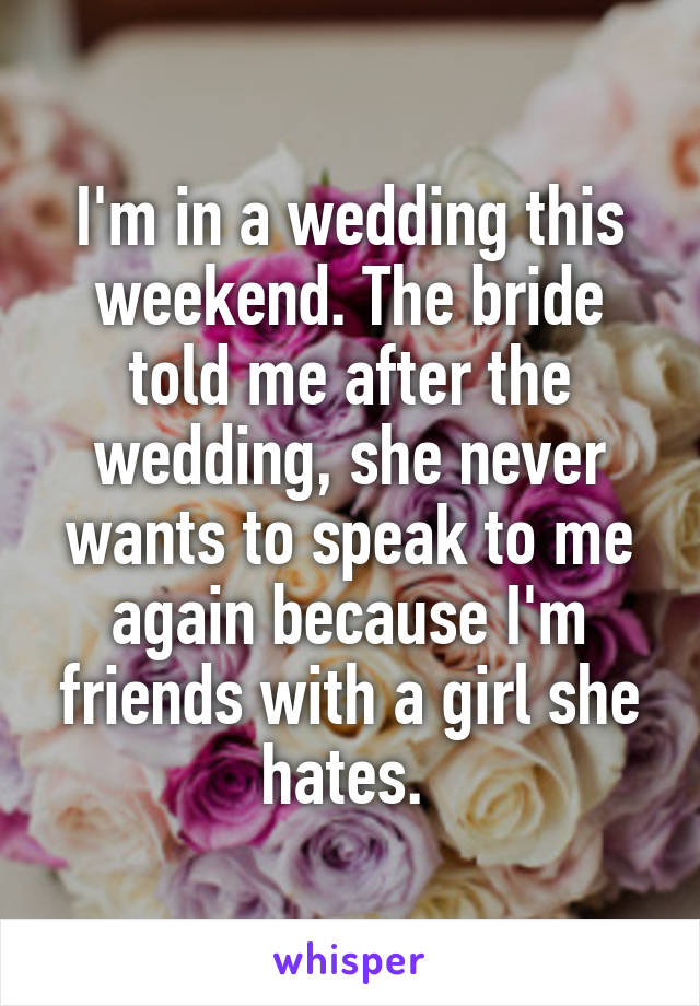 I'm in a wedding this weekend. The bride told me after the wedding, she never wants to speak to me again because I'm friends with a girl she hates. 