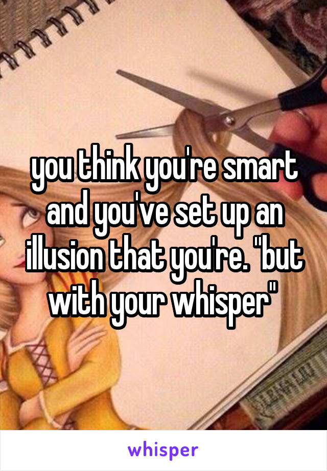 you think you're smart and you've set up an illusion that you're. "but with your whisper'' 