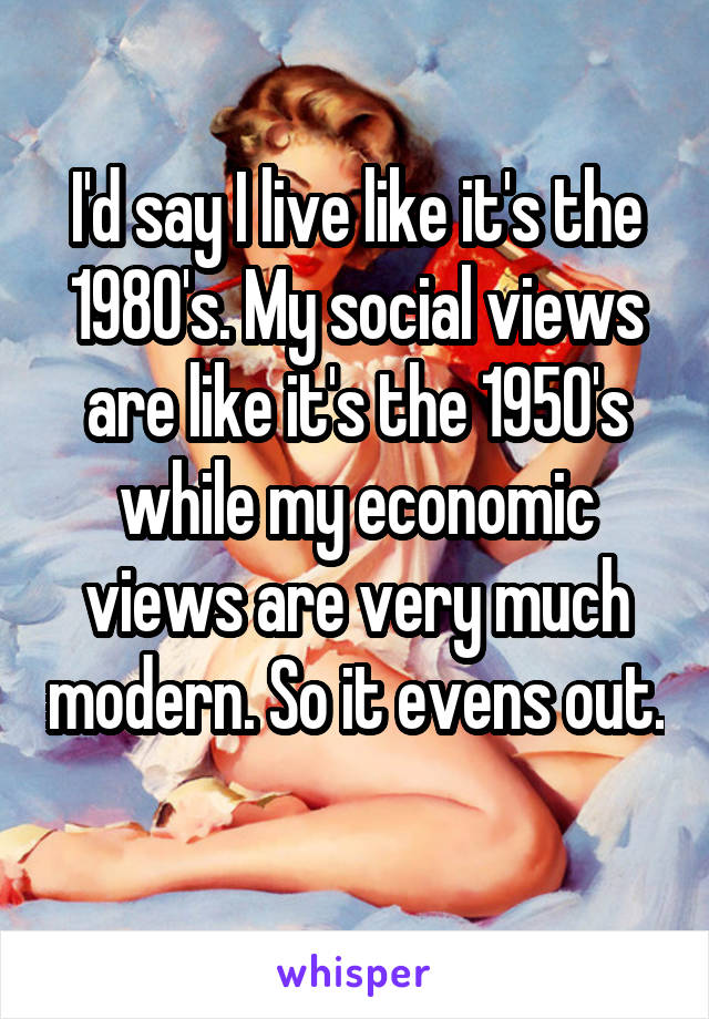 I'd say I live like it's the 1980's. My social views are like it's the 1950's while my economic views are very much modern. So it evens out. 