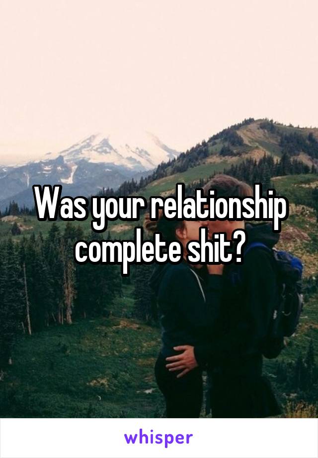 Was your relationship complete shit?