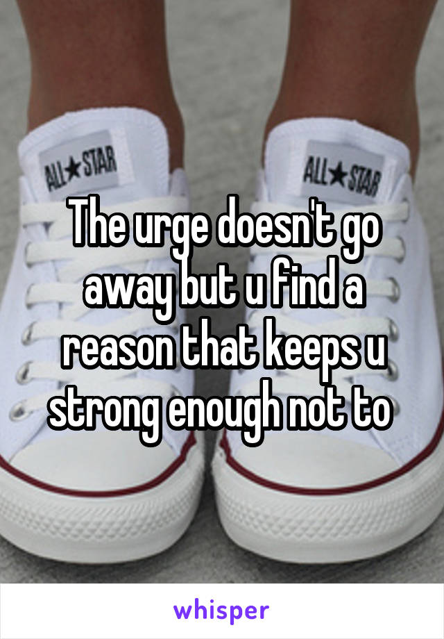 The urge doesn't go away but u find a reason that keeps u strong enough not to 