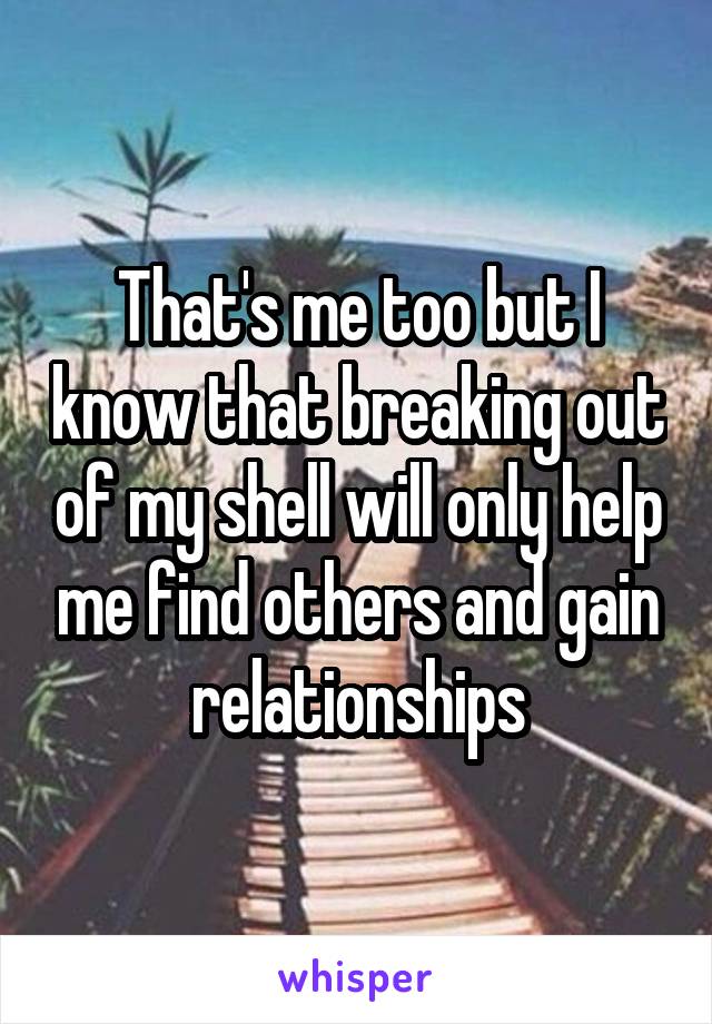 That's me too but I know that breaking out of my shell will only help me find others and gain relationships