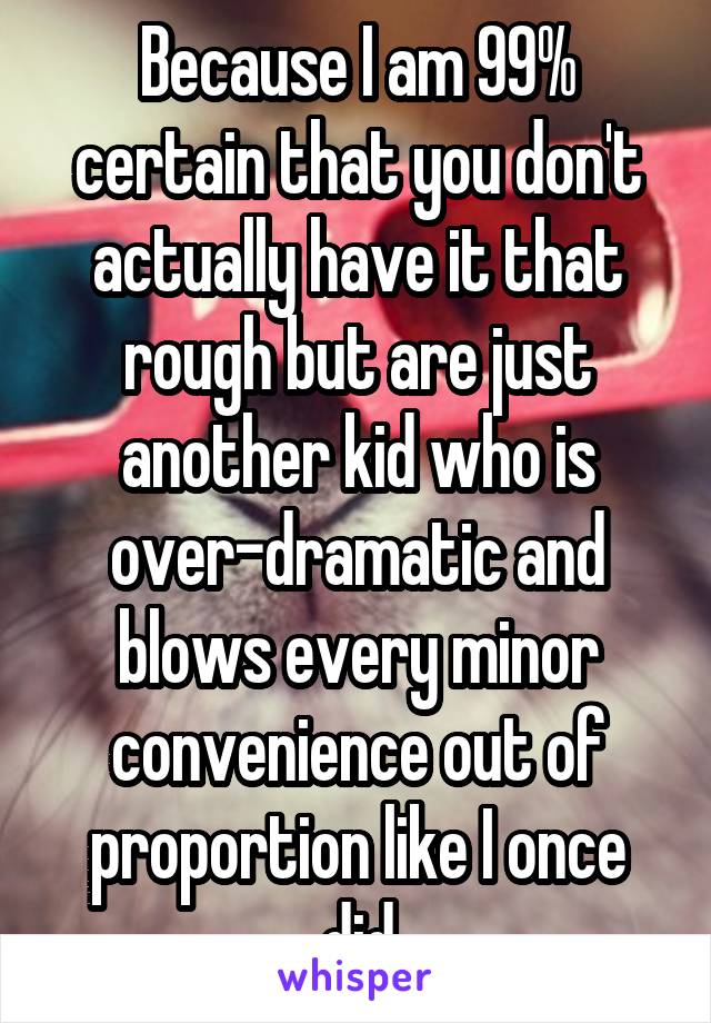 Because I am 99% certain that you don't actually have it that rough but are just another kid who is over-dramatic and blows every minor convenience out of proportion like I once did