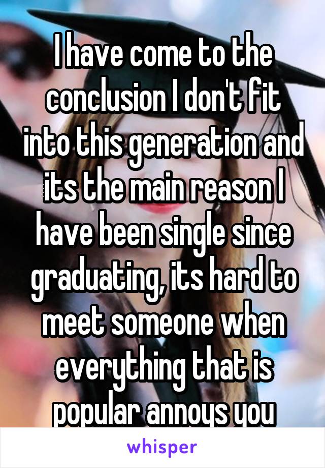 I have come to the conclusion I don't fit into this generation and its the main reason I have been single since graduating, its hard to meet someone when everything that is popular annoys you