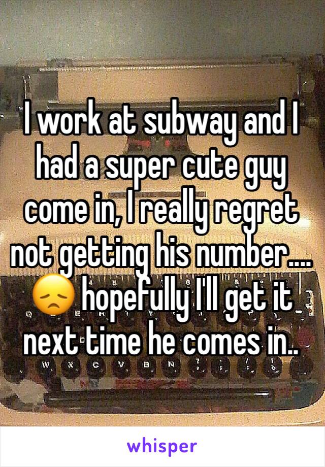 I work at subway and I had a super cute guy come in, I really regret not getting his number.... 😞 hopefully I'll get it next time he comes in.. 