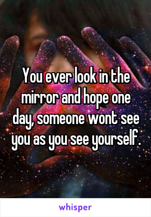 You ever look in the mirror and hope one day, someone wont see you as you see yourself.