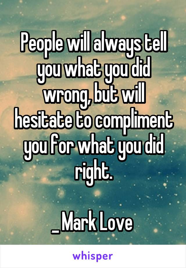 People will always tell you what you did wrong, but will hesitate to compliment you for what you did right.

_ Mark Love 