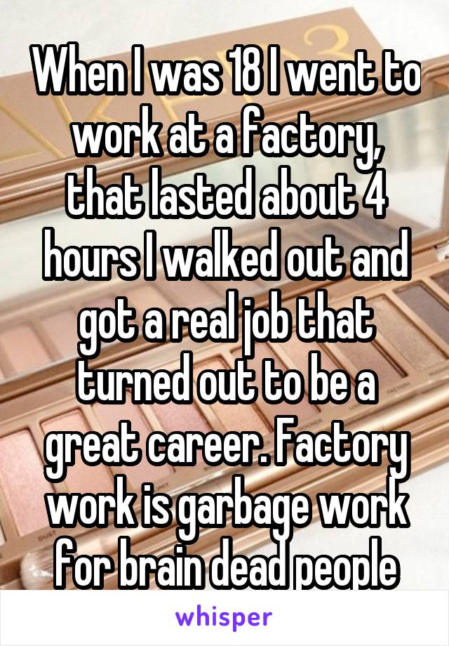 When I was 18 I went to work at a factory, that lasted about 4 hours I walked out and got a real job that turned out to be a great career. Factory work is garbage work for brain dead people