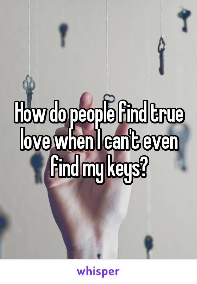 How do people find true love when I can't even find my keys?