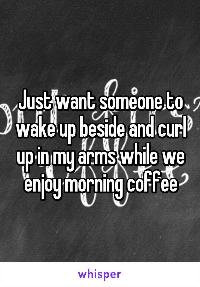 Just want someone to wake up beside and curl up in my arms while we enjoy morning coffee