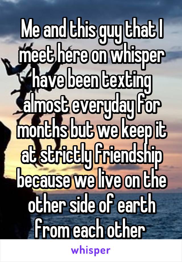 Me and this guy that I meet here on whisper have been texting almost everyday for months but we keep it at strictly friendship because we live on the other side of earth from each other 