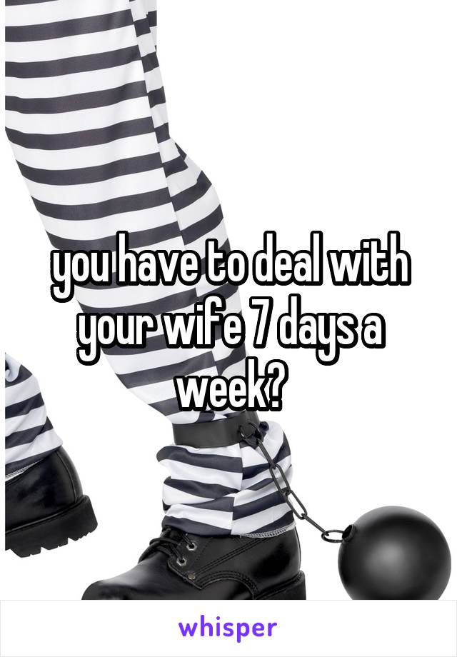 you have to deal with your wife 7 days a week?