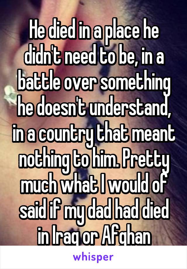 He died in a place he didn't need to be, in a battle over something he doesn't understand, in a country that meant nothing to him. Pretty much what I would of said if my dad had died in Iraq or Afghan