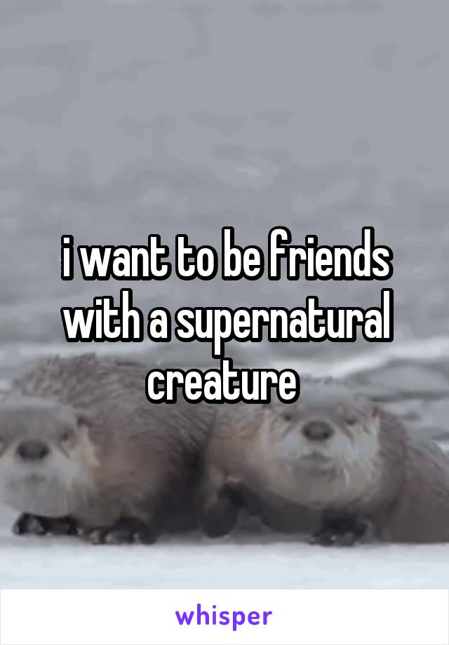 i want to be friends with a supernatural creature 