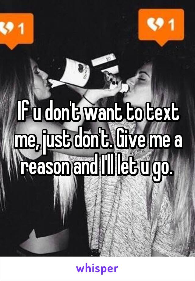 If u don't want to text me, just don't. Give me a reason and I'll let u go. 