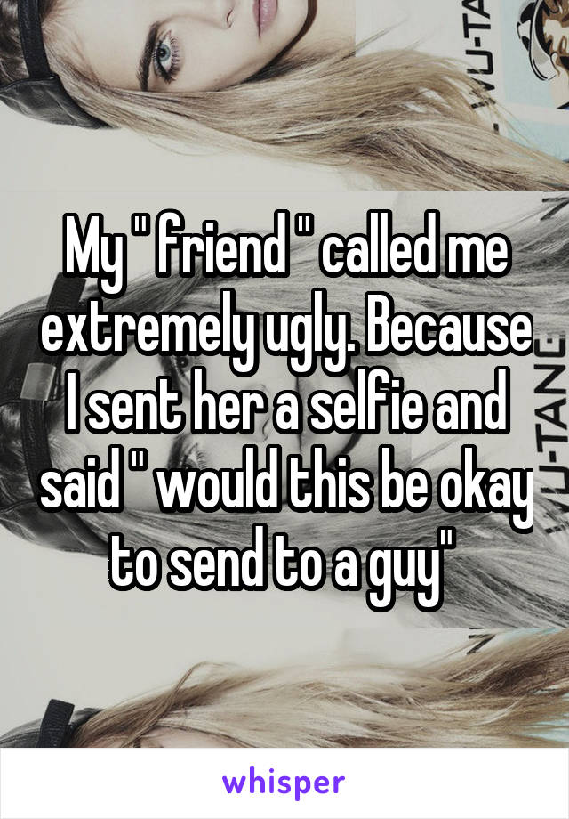 My " friend " called me extremely ugly. Because I sent her a selfie and said " would this be okay to send to a guy" 