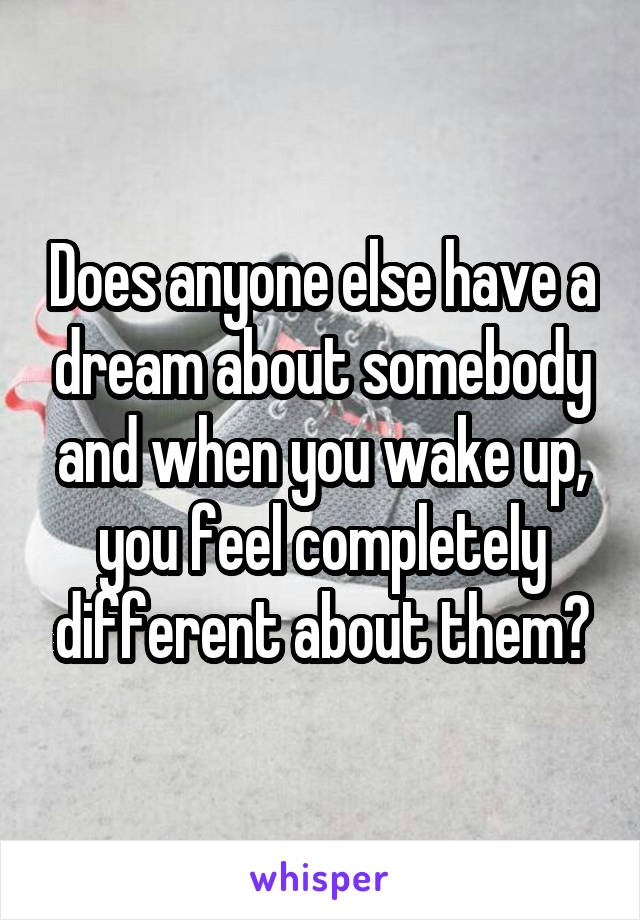 Does anyone else have a dream about somebody and when you wake up, you feel completely different about them?