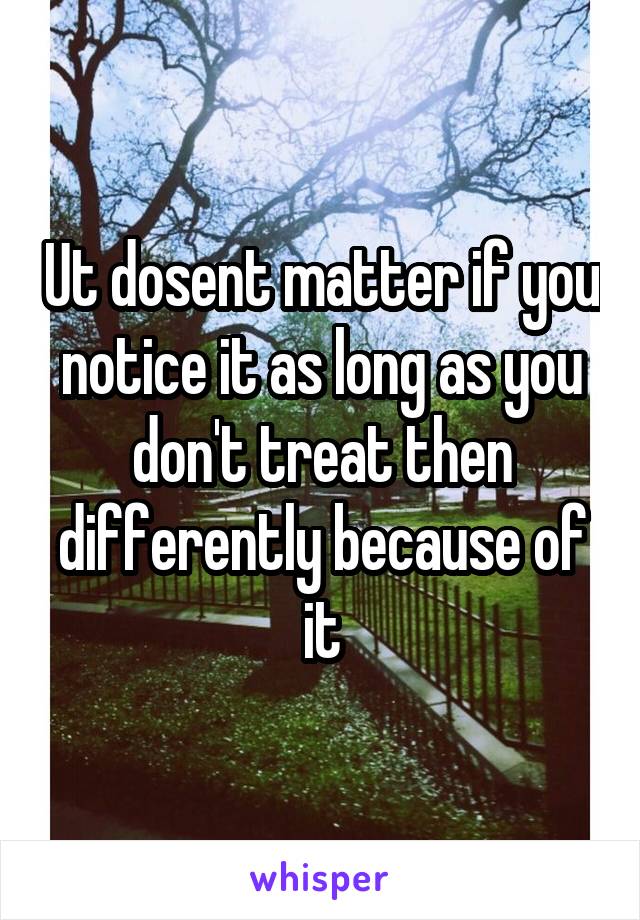 Ut dosent matter if you notice it as long as you don't treat then differently because of it