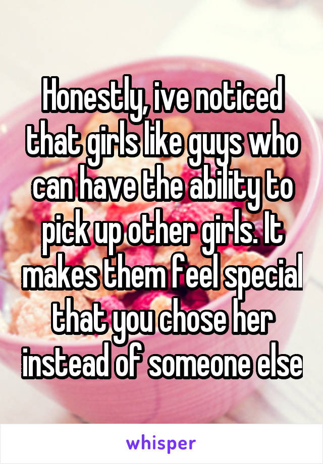 Honestly, ive noticed that girls like guys who can have the ability to pick up other girls. It makes them feel special that you chose her instead of someone else