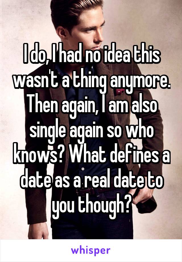 I do, I had no idea this wasn't a thing anymore. Then again, I am also single again so who knows? What defines a date as a real date to you though?