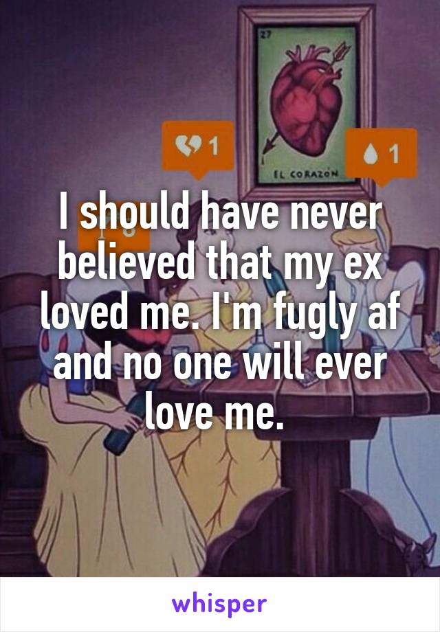 I should have never believed that my ex loved me. I'm fugly af and no one will ever love me. 