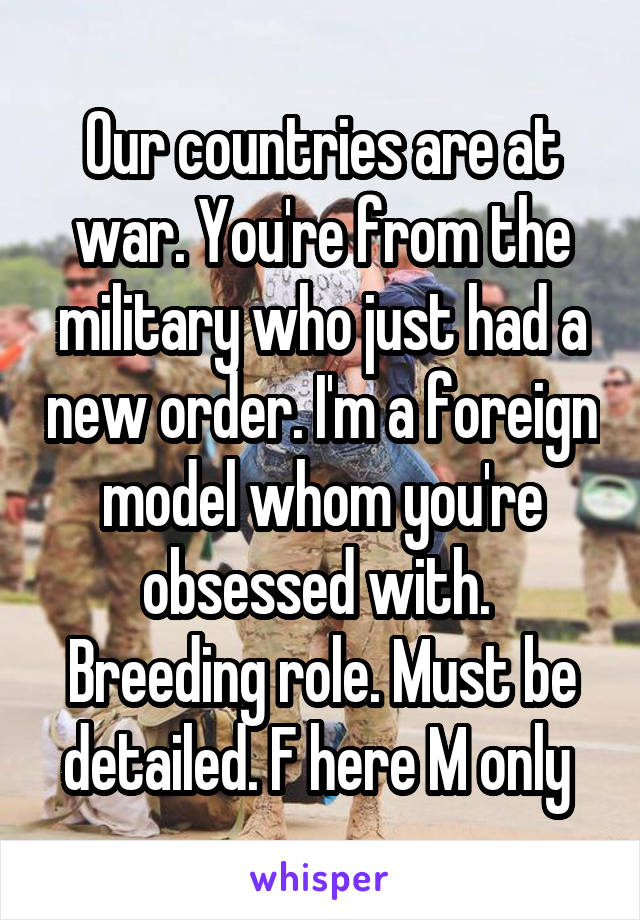 Our countries are at war. You're from the military who just had a new order. I'm a foreign model whom you're obsessed with. 
Breeding role. Must be detailed. F here M only 