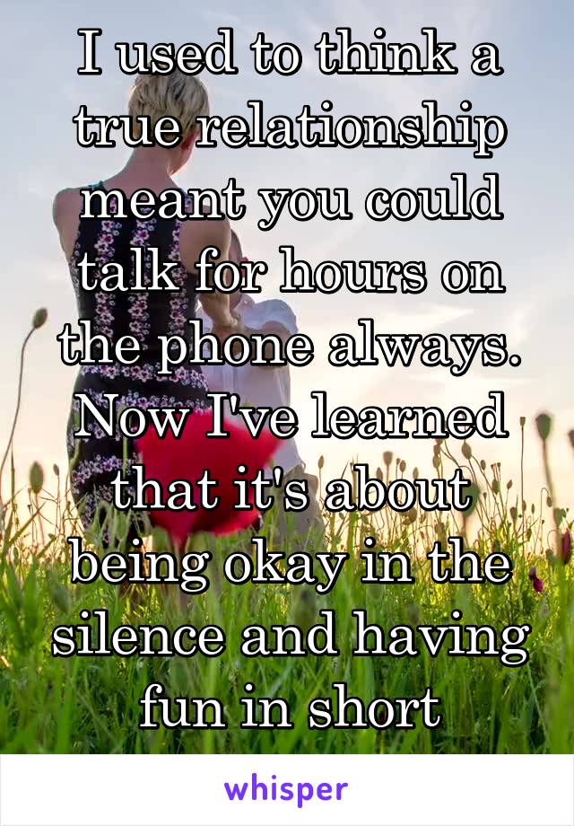 I used to think a true relationship meant you could talk for hours on the phone always. Now I've learned that it's about being okay in the silence and having fun in short conversations. 